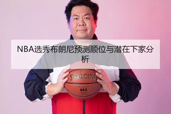 NBA选秀布朗尼预测顺位与潜在下家分析