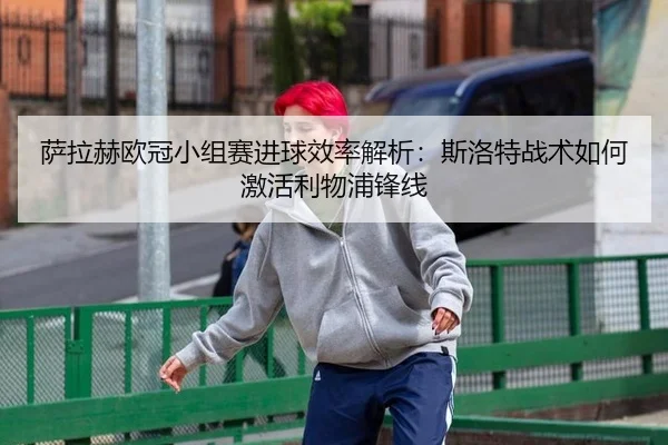 萨拉赫欧冠小组赛进球效率解析：斯洛特战术如何激活利物浦锋线