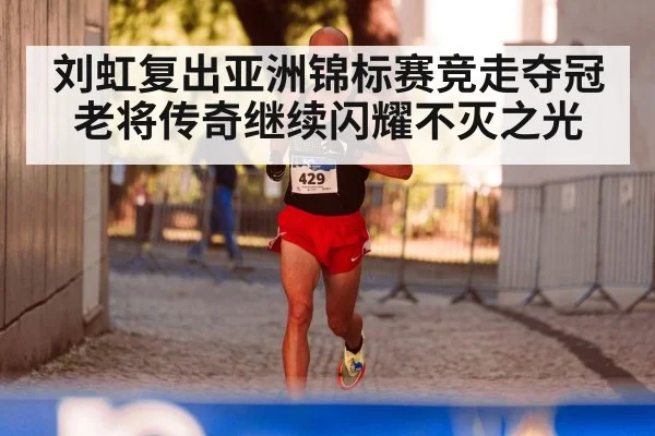 刘虹复出亚洲锦标赛竞走夺冠老将传奇继续闪耀不灭之光