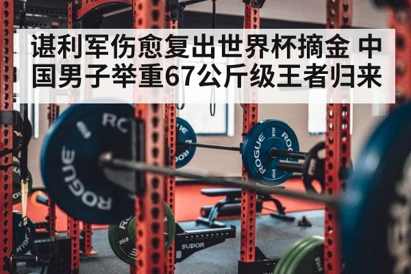 谌利军伤愈复出世界杯摘金 中国男子举重67公斤级王者归来