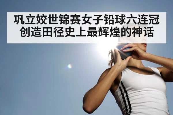 巩立姣世锦赛女子铅球六连冠创造田径史上最辉煌的神话